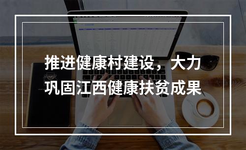 推进健康村建设，大力巩固江西健康扶贫成果