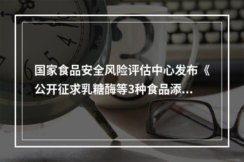 国家食品安全风险评估中心发布《公开征求乳糖酶等3种食品添加剂新品种意见》