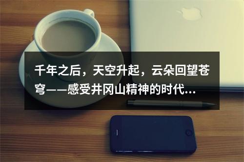 千年之后，天空升起，云朵回望苍穹——感受井冈山精神的时代威力