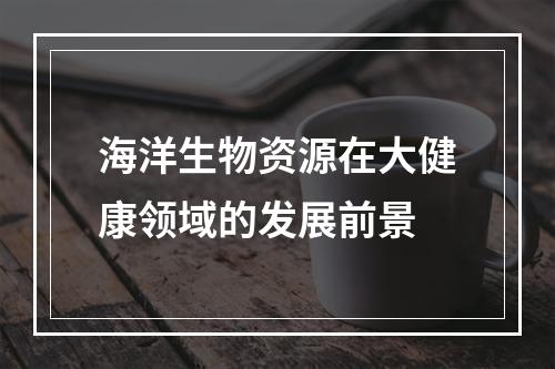 海洋生物资源在大健康领域的发展前景