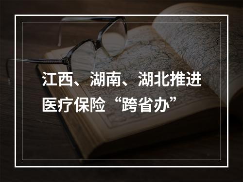 江西、湖南、湖北推进医疗保险“跨省办”