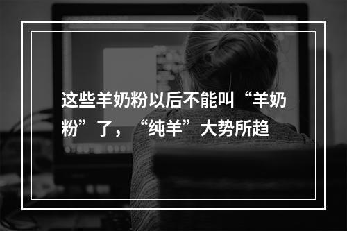 这些羊奶粉以后不能叫“羊奶粉”了，“纯羊”大势所趋