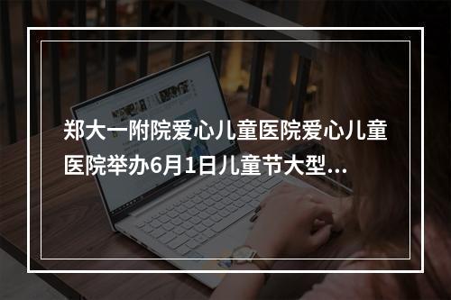 郑大一附院爱心儿童医院爱心儿童医院举办6月1日儿童节大型免费诊疗活动