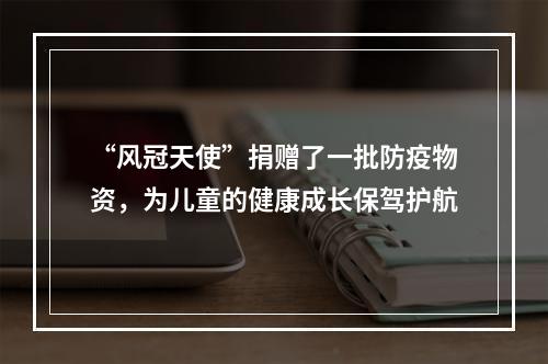 “风冠天使”捐赠了一批防疫物资，为儿童的健康成长保驾护航