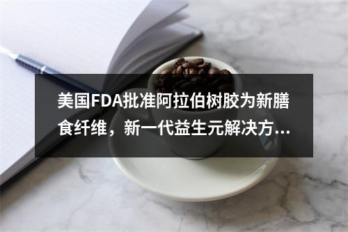 美国FDA批准阿拉伯树胶为新膳食纤维，新一代益生元解决方案