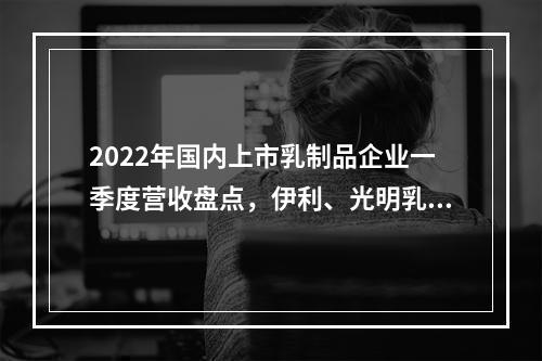 2022年国内上市乳制品企业一季度营收盘点，伊利、光明乳业、妙可蓝多...