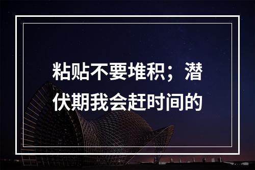 粘贴不要堆积；潜伏期我会赶时间的