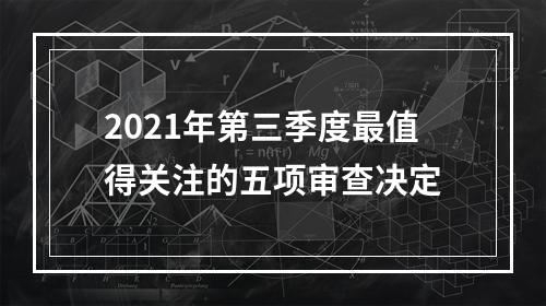 2021年第三季度最值得关注的五项审查决定