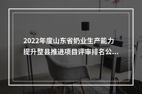 2022年度山东省奶业生产能力提升整县推进项目评审排名公示