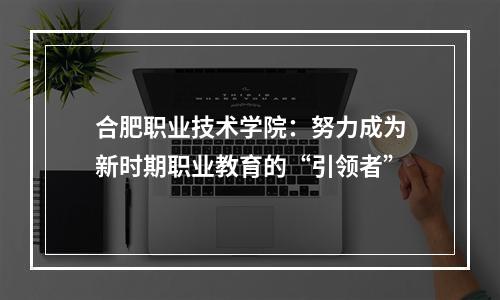 合肥职业技术学院：努力成为新时期职业教育的“引领者”