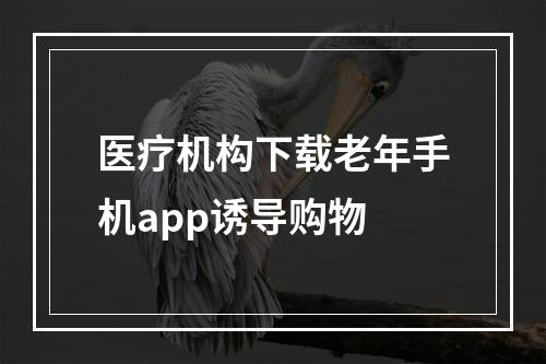 医疗机构下载老年手机app诱导购物