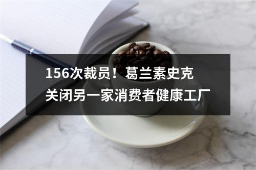 156次裁员！葛兰素史克关闭另一家消费者健康工厂