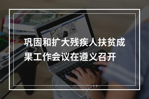 巩固和扩大残疾人扶贫成果工作会议在遵义召开