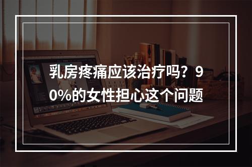 乳房疼痛应该治疗吗？90%的女性担心这个问题