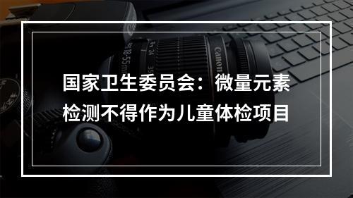 国家卫生委员会：微量元素检测不得作为儿童体检项目