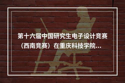 第十六届中国研究生电子设计竞赛（西南竞赛）在重庆科技学院举行