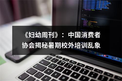 《妇幼周刊》：中国消费者协会揭秘暑期校外培训乱象