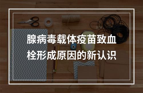 腺病毒载体疫苗致血栓形成原因的新认识