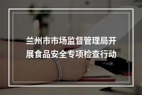 兰州市市场监督管理局开展食品安全专项检查行动