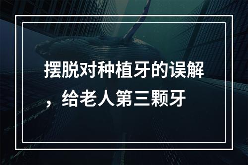 摆脱对种植牙的误解，给老人第三颗牙