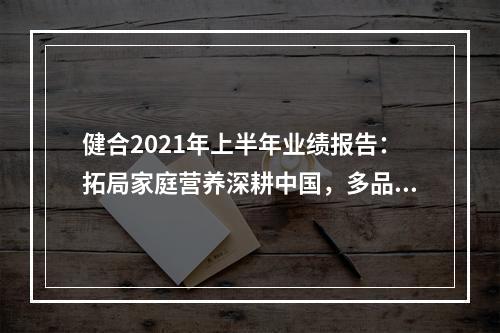 健合2021年上半年业绩报告：拓局家庭营养深耕中国，多品战略持续发展