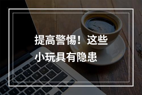 提高警惕！这些小玩具有隐患