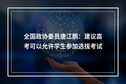 全国政协委员唐江鹏：建议高考可以允许学生参加选拔考试