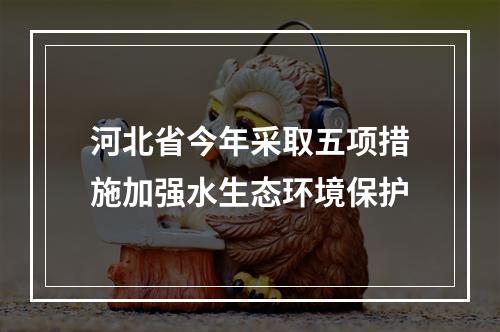 河北省今年采取五项措施加强水生态环境保护