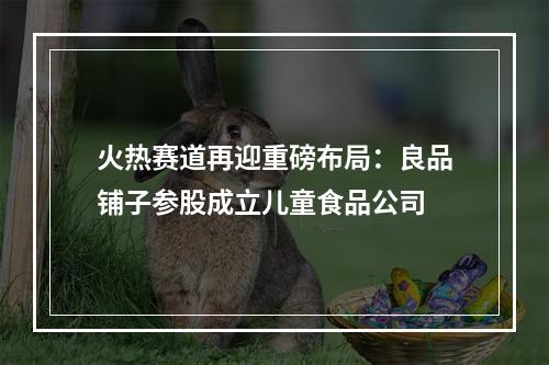 火热赛道再迎重磅布局：良品铺子参股成立儿童食品公司