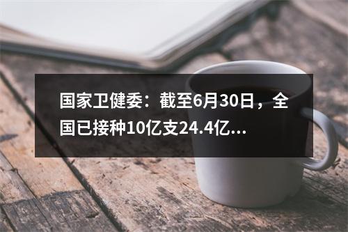 国家卫健委：截至6月30日，全国已接种10亿支24.4亿支67.5万剂COVID-19疫苗。