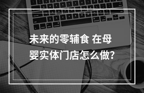 未来的零辅食 在母婴实体门店怎么做？