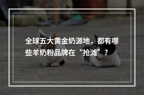 全球五大黄金奶源地，都有哪些羊奶粉品牌在“抢滩”?