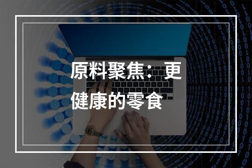 原料聚焦：更健康的零食