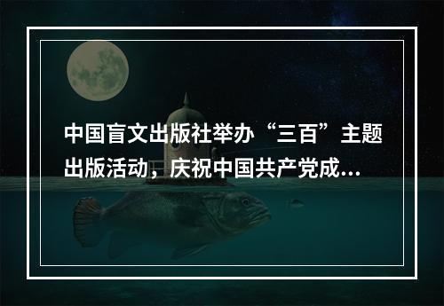 中国盲文出版社举办“三百”主题出版活动，庆祝中国共产党成立一百周年
