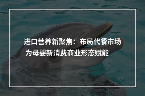 进口营养新聚焦：布局代餐市场 为母婴新消费商业形态赋能