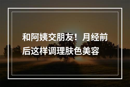 和阿姨交朋友！月经前后这样调理肤色美容