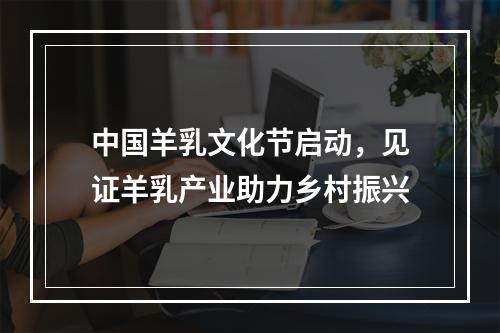 中国羊乳文化节启动，见证羊乳产业助力乡村振兴