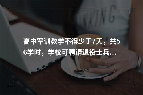 高中军训教学不得少于7天，共56学时，学校可聘请退役士兵参加学生军训