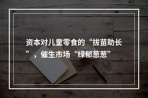 资本对儿童零食的“拔苗助长”，催生市场“绿郁葱葱”