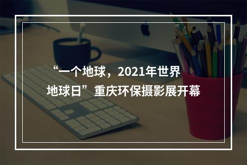 “一个地球，2021年世界地球日”重庆环保摄影展开幕