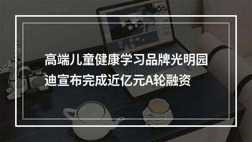 高端儿童健康学习品牌光明园迪宣布完成近亿元A轮融资