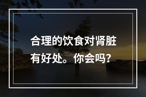 合理的饮食对肾脏有好处。你会吗？