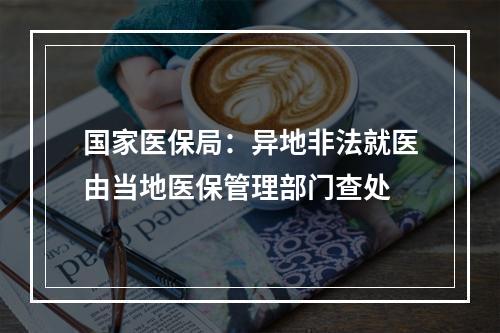 国家医保局：异地非法就医由当地医保管理部门查处