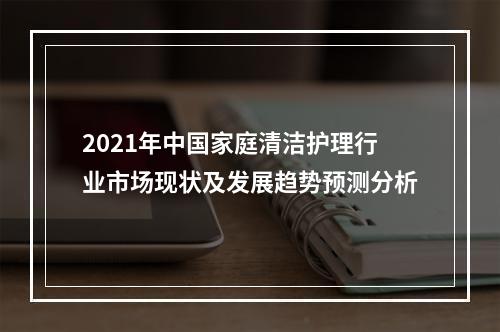 2021年中国家庭清洁护理行业市场现状及发展趋势预测分析