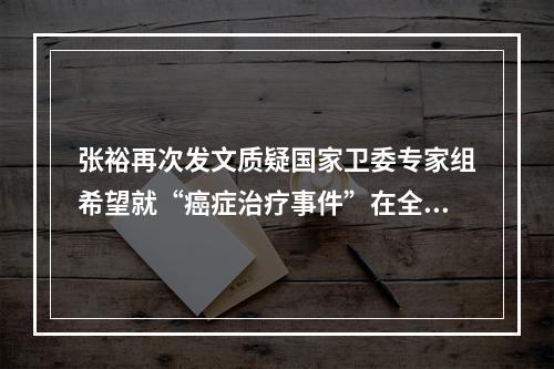 张裕再次发文质疑国家卫委专家组希望就“癌症治疗事件”在全国范围内展开公开辩论