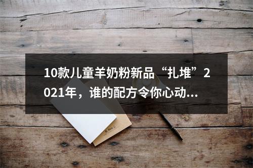 10款儿童羊奶粉新品“扎堆”2021年，谁的配方令你心动？