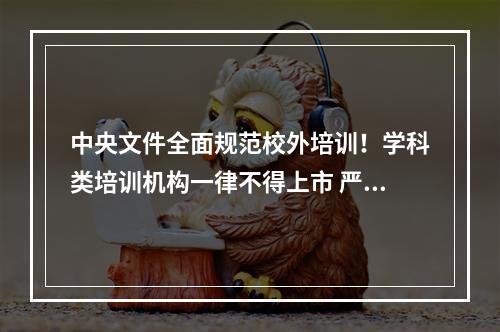 中央文件全面规范校外培训！学科类培训机构一律不得上市 严禁资本化运作