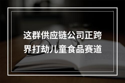 这群供应链公司正跨界打劫儿童食品赛道