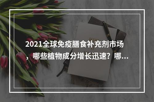 2021全球免疫膳食补充剂市场，哪些植物成分增长迅速？哪些产品剂型更受关注？