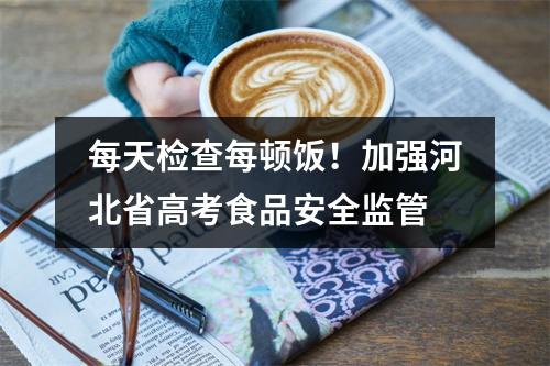 每天检查每顿饭！加强河北省高考食品安全监管